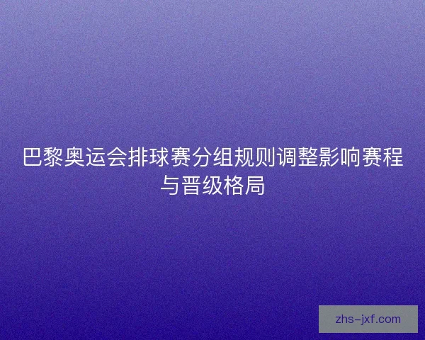 巴黎奥运会排球赛分组规则调整影响赛程与晋级格局