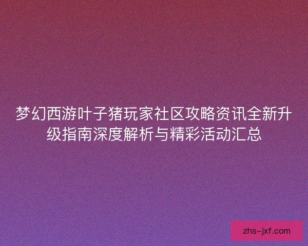 梦幻西游叶子猪玩家社区攻略资讯全新升级指南深度解析与精彩活动汇总