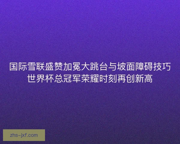 国际雪联盛赞加冕大跳台与坡面障碍技巧世界杯总冠军荣耀时刻再创新高