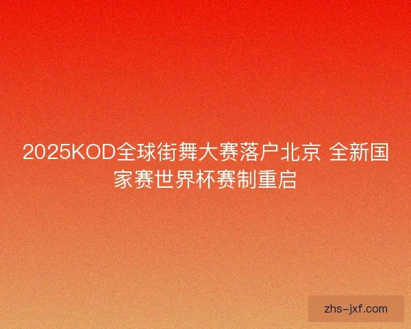 2025KOD全球街舞大赛落户北京 全新国家赛世界杯赛制重启